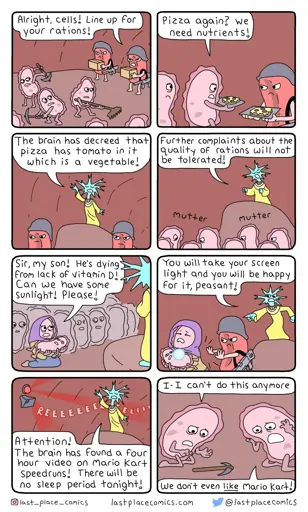 N1🩸: “Alright, cells! Line up for your rations!” N2:“Pizza again? We need nutrients!” N3:“The🧠has declared that 🍕has🍅 in it which is a vegetable!” N4:“Futher complaints about the quality of rations will not be tolerated!” *mutter mutter* N5:“Sir, my son! He’s dying from lack of Vitamin D! Can we have some sunlight! Pls!” N6:“You’ll take your screen light and you’ll be happy for it, peasant!” N7:“Attention! The🧠 has found a 4hr video on Mario Kart speedruns! There will be no sleep tonight!” N8:“I - I can't do this anymore!”“We don't even like Mario Kart!”