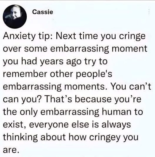 Anxiety tip: Next time you cringe over some embarrassing moment you had years ago try to remember other people's embarrassing moments. You can't can you? That's because you're the only embarrassing human to exist, everyone else is always thinking about how cringey you are.
