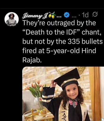 
X/Twitter post by Jimmy J ... They're outraged by the "Death to the IDF" chant, but not by the 355 bullets fired at 5-year-old Hind Rajab. With a picture of Hind Rajab, a little girl wearing a kids' college graduation robe and mortarboard. 