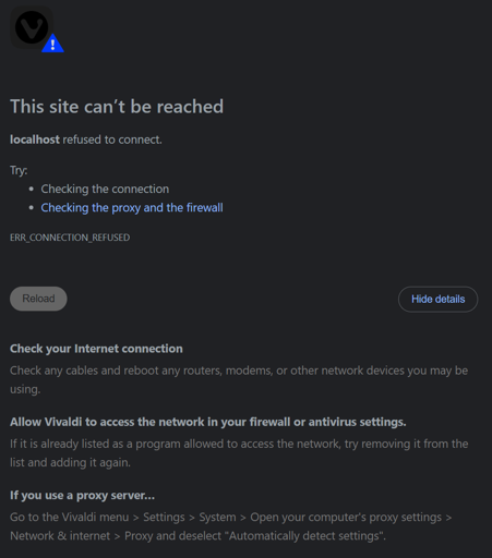 This site can’t be reached localhost refused to connect. Try:  Checking the connection Checking the proxy and the firewall ERR_CONNECTION_REFUSED Check your Internet connection Check any cables and reboot any routers, modems, or other network devices you may be using. Allow Vivaldi to access the network in your firewall or antivirus settings. If it is already listed as a program allowed to access the network, try removing it from the list and adding it again. If you use a proxy server… Go to the Vivaldi menu > Settings > System > Open your computer's proxy settings > Network & internet > Proxy and deselect "Automatically detect settings".