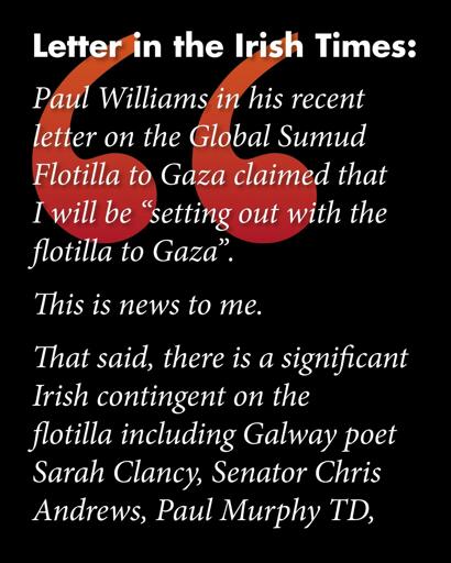 Letter in the Irish Times:
Paul Williams in his recent letter on the Global Sumud Flotilla to Gaza claimed that I will be "setting out with the flotilla to Gaza".

This is news to me.

That said, there is a significant Irish contingent on the flotilla including Galway poet Sarah Clancy, Senator Chris Andrews, Paul Murphy TD,